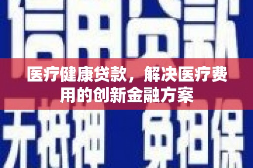 贵州医疗健康贷款，解决医疗费用的创新金融方案