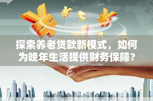 贵州探索养老贷款新模式，如何为晚年生活提供财务保障？