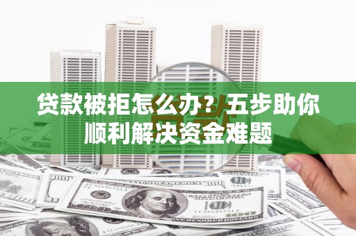 贵州贷款被拒怎么办？五步助你顺利解决资金难题