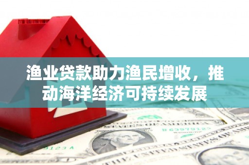贵州渔业贷款助力渔民增收，推动海洋经济可持续发展