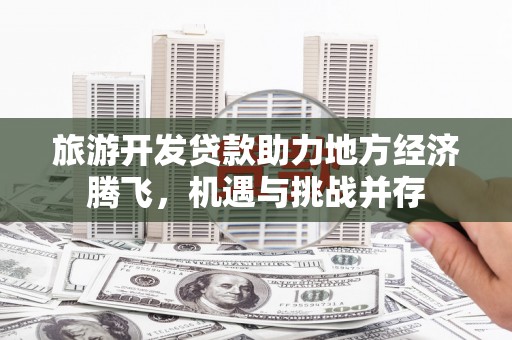 贵州旅游开发贷款助力地方经济腾飞，机遇与挑战并存