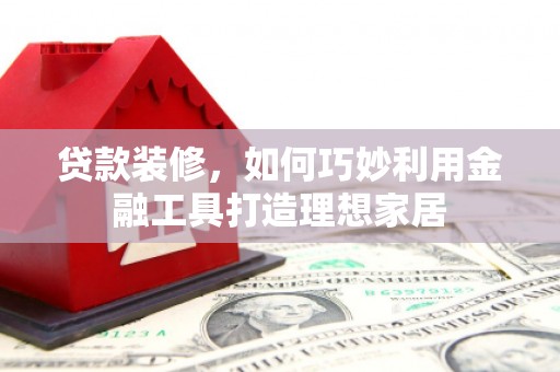 贵州贷款装修，如何巧妙利用金融工具打造理想家居
