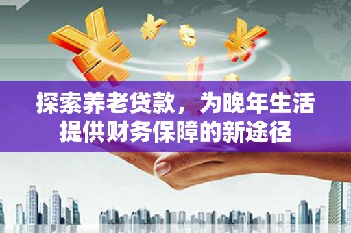 贵州探索养老贷款，为晚年生活提供财务保障的新途径