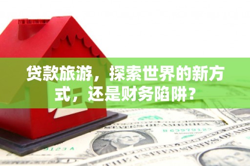 贵州贷款旅游，探索世界的新方式，还是财务陷阱？