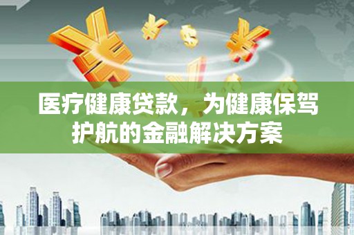 贵州医疗健康贷款，为健康保驾护航的金融解决方案